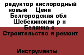 редуктор кислородный новый. › Цена ­ 2 000 - Белгородская обл., Шебекинский р-н, Белянка с. Строительство и ремонт » Инструменты   